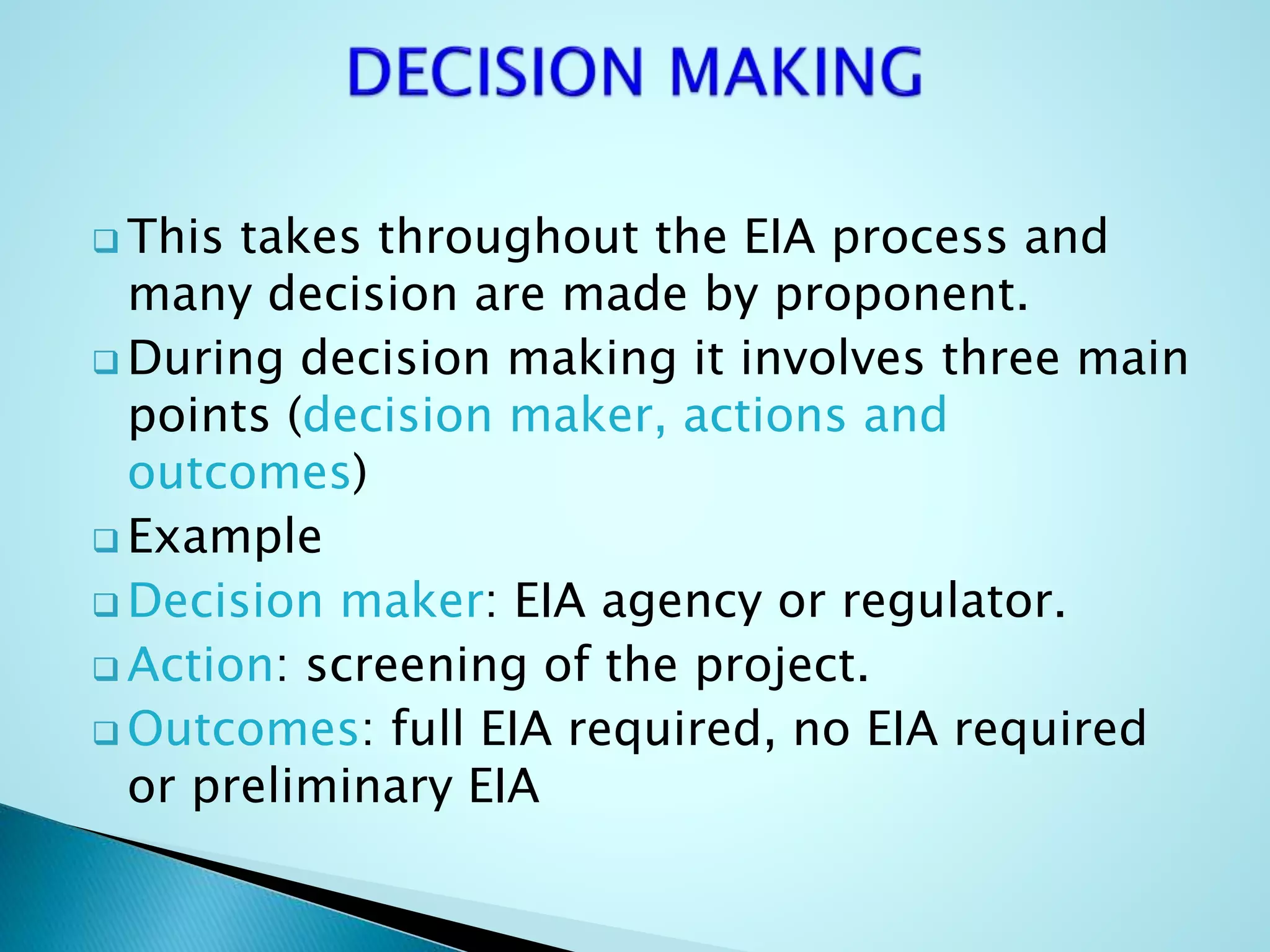  This takes throughout the EIA process and
many decision are made by proponent.
 During decision making it involves three main
points (decision maker, actions and
outcomes)
 Example
 Decision maker: EIA agency or regulator.
 Action: screening of the project.
 Outcomes: full EIA required, no EIA required
or preliminary EIA
 