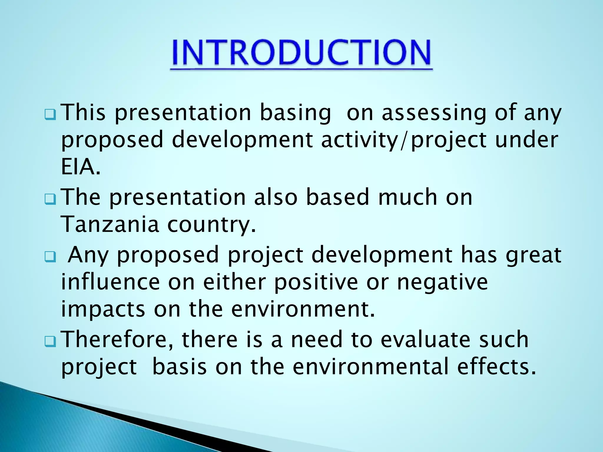  This presentation basing on assessing of any
proposed development activity/project under
EIA.
 The presentation also based much on
Tanzania country.
 Any proposed project development has great
influence on either positive or negative
impacts on the environment.
 Therefore, there is a need to evaluate such
project basis on the environmental effects.
 
