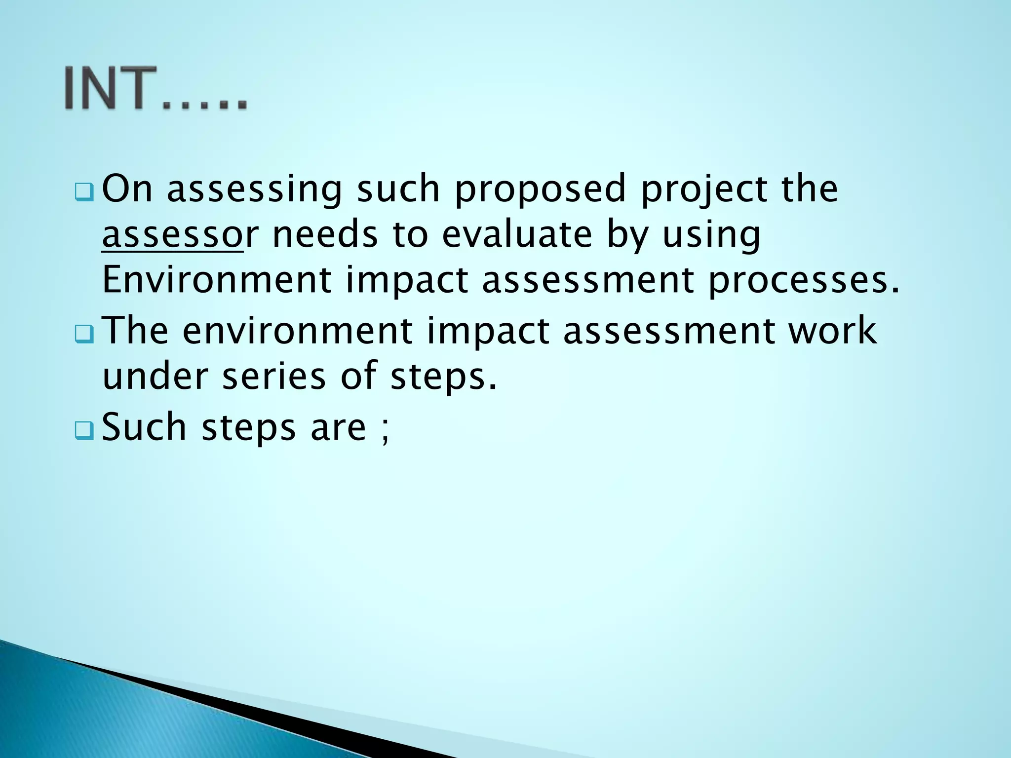  On assessing such proposed project the
assessor needs to evaluate by using
Environment impact assessment processes.
 The environment impact assessment work
under series of steps.
 Such steps are ;
 