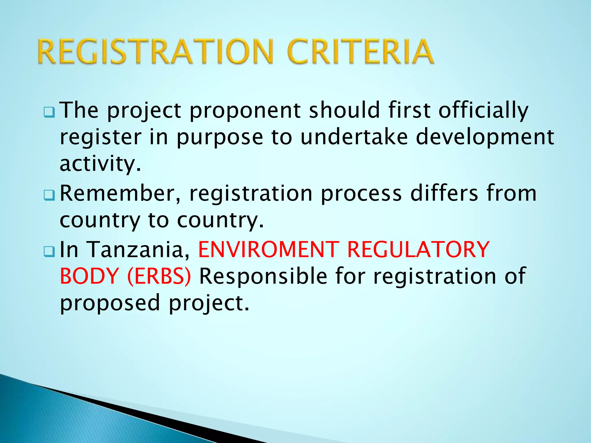  The project proponent should first officially
register in purpose to undertake development
activity.
 Remember, registration process differs from
country to country.
 In Tanzania, ENVIROMENT REGULATORY
BODY (ERBS) Responsible for registration of
proposed project.
 