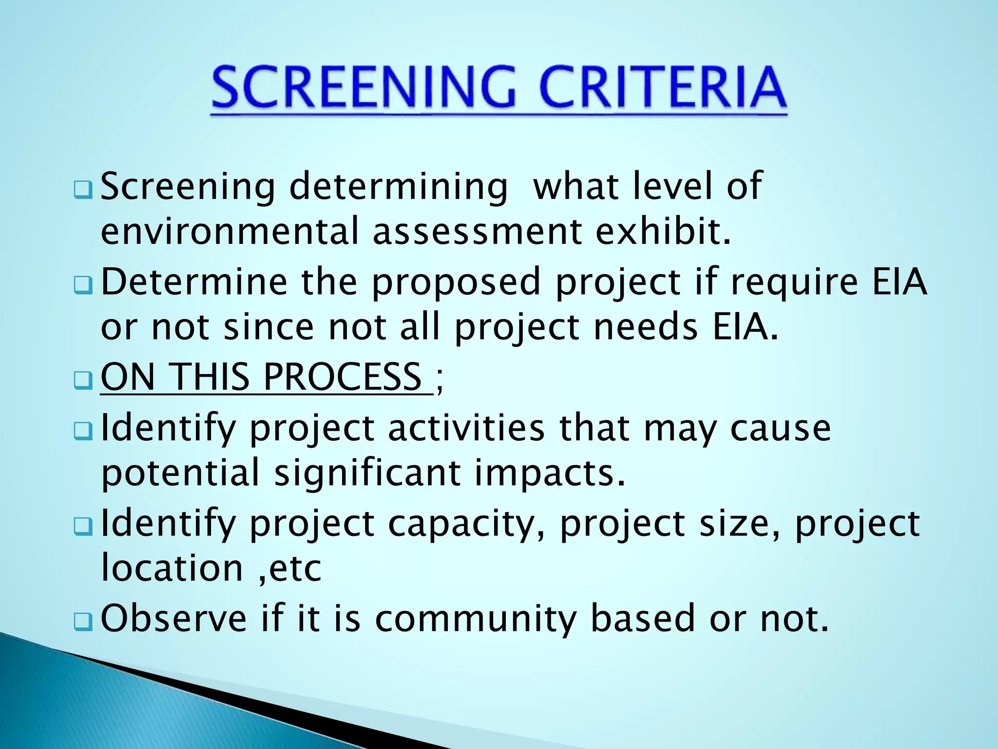  Screening determining what level of
environmental assessment exhibit.
 Determine the proposed project if require EIA
or not since not all project needs EIA.
 ON THIS PROCESS ;
 Identify project activities that may cause
potential significant impacts.
 Identify project capacity, project size, project
location ,etc
 Observe if it is community based or not.
 