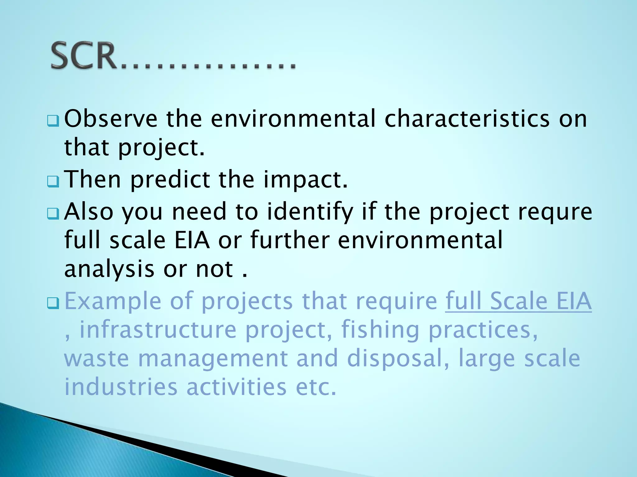  Observe the environmental characteristics on
that project.
 Then predict the impact.
 Also you need to identify if the project requre
full scale EIA or further environmental
analysis or not .
 Example of projects that require full Scale EIA
, infrastructure project, fishing practices,
waste management and disposal, large scale
industries activities etc.
 