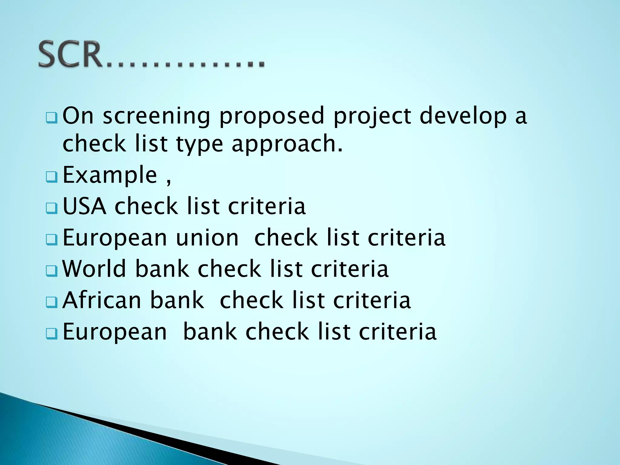  On screening proposed project develop a
check list type approach.
 Example ,
 USA check list criteria
 European union check list criteria
 World bank check list criteria
 African bank check list criteria
 European bank check list criteria
 
