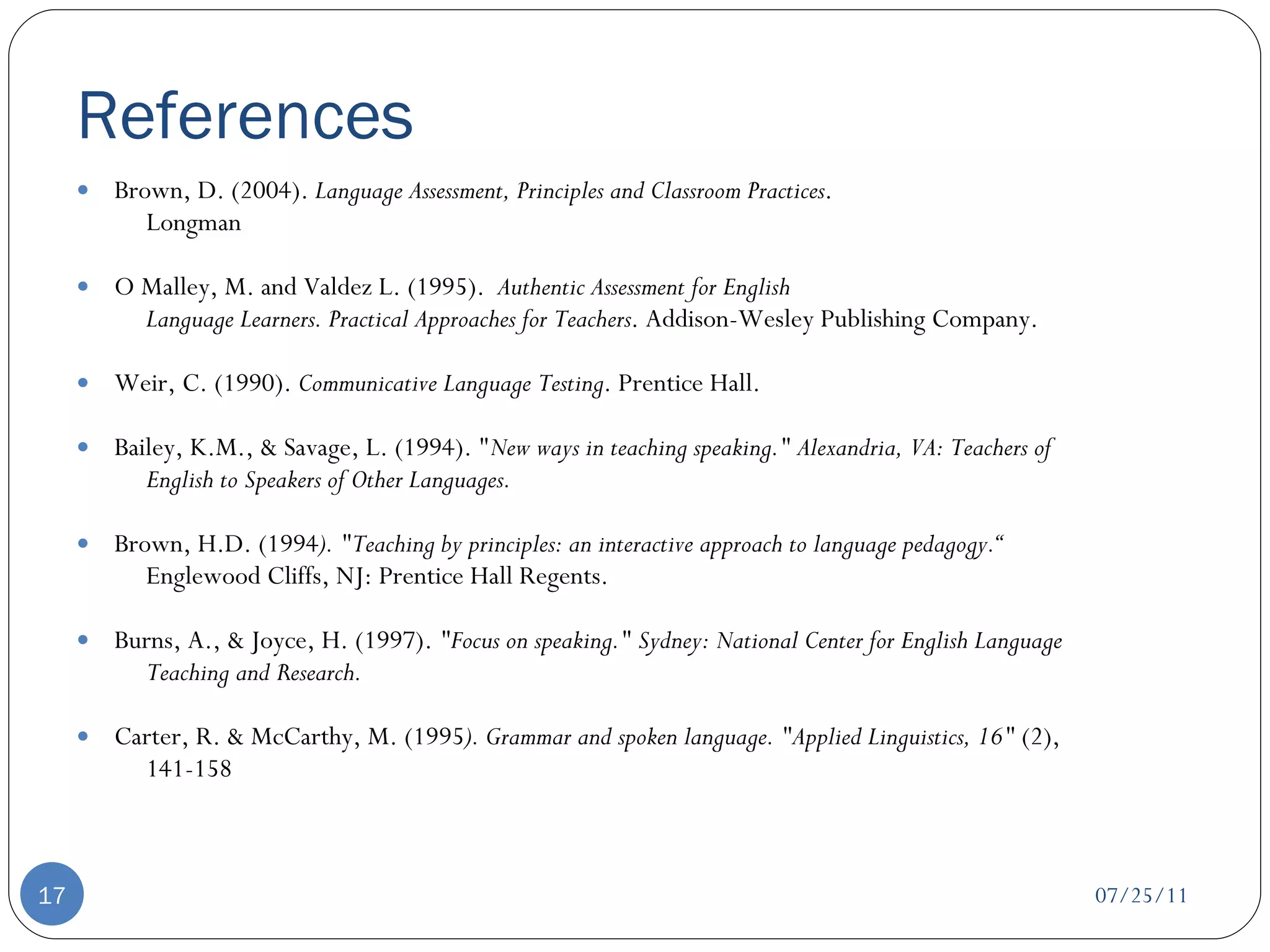 References Brown, D. (2004).  Language Assessment, Principles and Classroom Practices . Longman O Malley, M. and Valdez L. (1995).  Authentic Assessment for English Language Learners. Practical Approaches for Teachers . Addison-Wesley Publishing Company. Weir, C. (1990).  Communicative Language Testing . Prentice Hall. Bailey, K.M., & Savage, L. (1994). " New ways in teaching speaking." Alexandria, VA: Teachers of English to Speakers of Other Languages.   Brown, H.D. (1994 ). "Teaching by principles: an interactive approach to language pedagogy.“ Englewood Cliffs, NJ: Prentice Hall Regents.  Burns, A., & Joyce, H. (1997).  "Focus on speaking." Sydney: National Center for English Language Teaching and Research.   Carter, R. & McCarthy, M. (1995 ). Grammar and spoken language.  "Applied Linguistics, 16"  (2), 141-158  07/25/11 