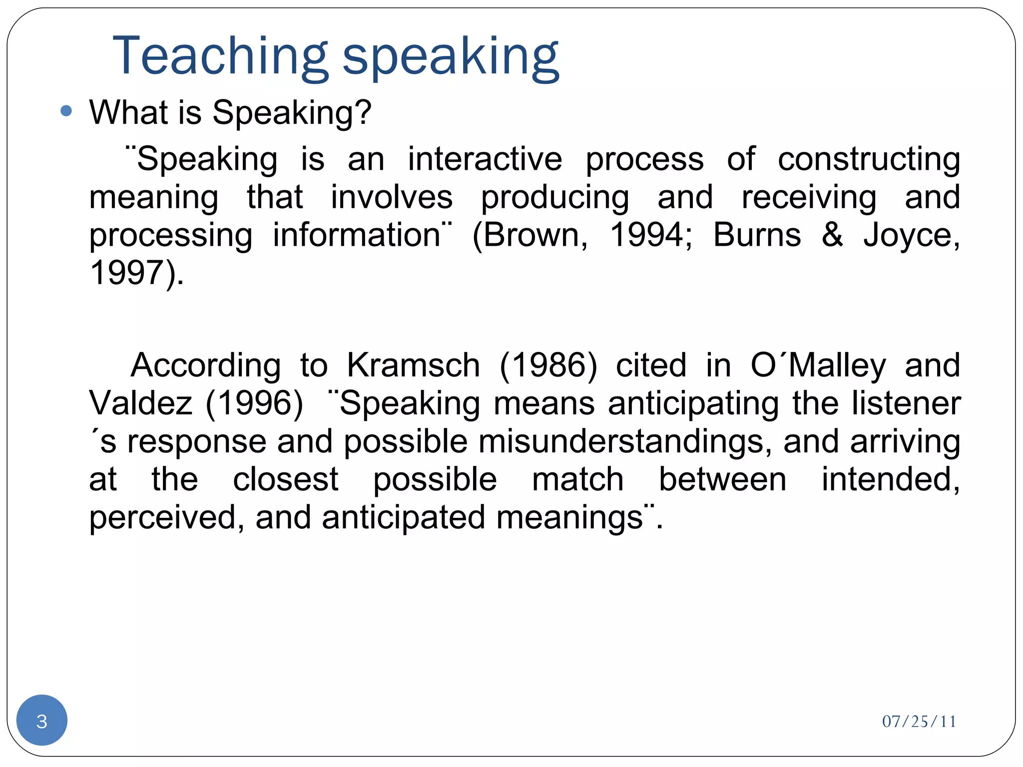 Teaching speaking What is Speaking? ¨Speaking is an interactive process of constructing meaning that involves producing and receiving and processing information¨ (Brown, 1994; Burns & Joyce, 1997).   According to Kramsch (1986) cited in O´Malley and Valdez (1996)  ¨Speaking means anticipating the listener´s response and possible misunderstandings, and arriving at the closest possible match between intended, perceived, and anticipated meanings¨. 07/25/11 