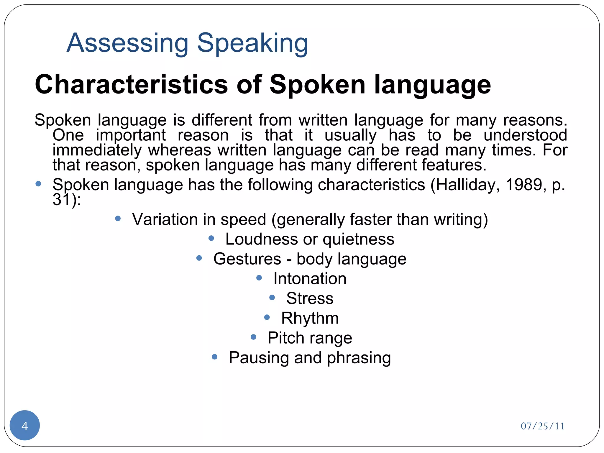 Assessing Speaking Characteristics of Spoken language Spoken language is different from written language for many reasons. One important reason is that it usually has to be understood immediately whereas written language can be read many times. For that reason, spoken language has many different features. Spoken language has the following characteristics (Halliday, 1989, p. 31): Variation in speed (generally faster than writing) Loudness or quietness Gestures - body language Intonation Stress Rhythm Pitch range Pausing and phrasing 07/25/11 