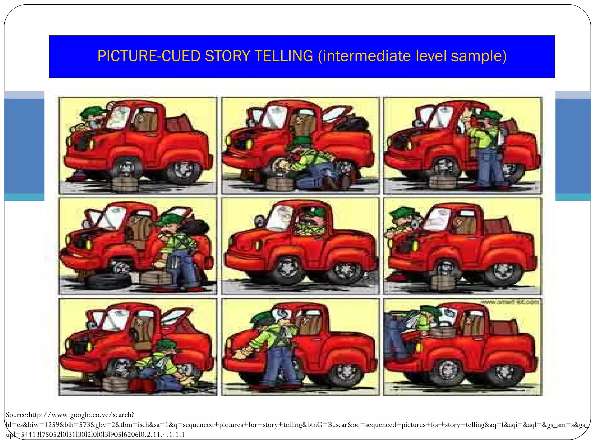 PICTURE-CUED STORY TELLING (intermediate level sample) Source:http://www.google.co.ve/search?hl=es&biw=1259&bih=573&gbv=2&tbm=isch&sa=1&q=sequenced+pictures+for+story+telling&btnG=Buscar&oq=sequenced+pictures+for+story+telling&aq=f&aqi=&aql=&gs_sm=s&gs_upl=54413l75052l0l31l30l2l0l0l3l905l6206l0.2.11.4.1.1.1 
