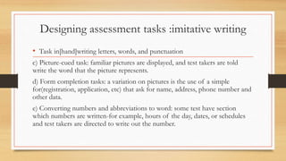 Designing assessment tasks :imitative writing
• Task in[hand]writing letters, words, and punctuation
c) Picture-cued task: familiar pictures are displayed, and test takers are told
write the word that the picture represents.
d) Form completion tasks: a variation on pictures is the use of a simple
for(registration, application, etc) that ask for name, address, phone number and
other data.
e) Converting numbers and abbreviations to word: some test have section
which numbers are written-for example, hours of the day, dates, or schedules
and test takers are directed to write out the number.
 