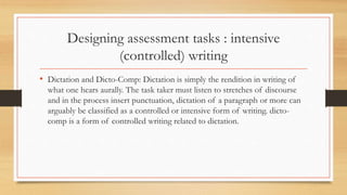 Designing assessment tasks : intensive
(controlled) writing
• Dictation and Dicto-Comp: Dictation is simply the rendition in writing of
what one hears aurally. The task taker must listen to stretches of discourse
and in the process insert punctuation, dictation of a paragraph or more can
arguably be classified as a controlled or intensive form of writing. dicto-
comp is a form of controlled writing related to dictation.
 