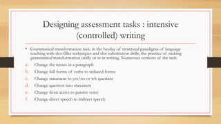 Designing assessment tasks : intensive
(controlled) writing
• Grammatical transformation task: in the heyday of structural paradigms of language
teaching with slot-filler techniques and slot substitution drills, the practice of making
grammatical transformation orally or in in writing. Numerous versions of the task:
a. Change the tenses in a paragraph
b. Change full forms of verbs to reduced forms
c. Change statement to yes/no or wh question
d. Change question into statement
e. Change from active to passive voice
f. Change direct speech to indirect speech
 