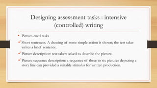 Designing assessment tasks : intensive
(controlled) writing
• Picture-cued tasks
Short sentences. A drawing of some simple action is shown; the test taker
writes a brief sentence.
Picture description: test takers asked to describe the picture.
Picture sequence description: a sequence of three to six pictures depicting a
story line can provided a suitable stimulus for written production.
 