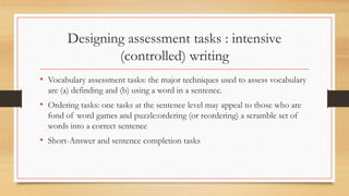 Designing assessment tasks : intensive
(controlled) writing
• Vocabulary assessment tasks: the major techniques used to assess vocabulary
are (a) definding and (b) using a word in a sentence.
• Ordering tasks: one tasks at the sentence level may appeal to those who are
fond of word games and puzzle:ordering (or reordering) a scramble set of
words into a correct sentence
• Short-Answer and sentence completion tasks
 