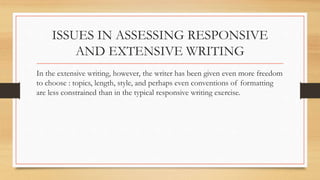 ISSUES IN ASSESSING RESPONSIVE
AND EXTENSIVE WRITING
In the extensive writing, however, the writer has been given even more freedom
to choose : topics, length, style, and perhaps even conventions of formatting
are less constrained than in the typical responsive writing exercise.
 