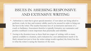 ISSUES IN ASSESSING RESPONSIVE
AND EXTENSIVE WRITING
• Authenticity is a trait that is given special attention : if test takers are being asked to
perform a task, its face and content validity need to be assured in order to bring out
the best in the writer. The teacher becomes less of an instructor and more of a
coach or facilitator. Assessment therefor is typically formative not summative and
positive washback is more important than practicality and reliability
• Scorring is the thorniest issue as these final two stages of writing. with so many
options available to a learners, each evaluation by a test administrator needs to be
finely attuned not just to how the writer strings words together( the form) but also
to what the writer is saying the function of the texts.
 
