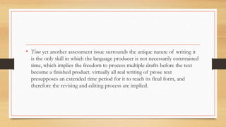 • Time yet another assessment issue surrounds the unique nature of writing it
is the only skill in which the language producer is not necessarily constrained
time, which implies the freedom to process multiple drafts before the text
become a finished product. virtually all real writing of prose text
presupposes an extended time period for it to reach its final form, and
therefore the revising and editing process are implied.
 
