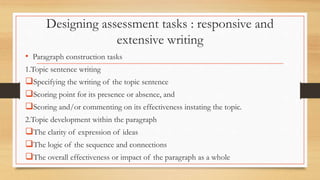 Designing assessment tasks : responsive and
extensive writing
• Paragraph construction tasks
1.Topic sentence writing
Specifying the writing of the topic sentence
Scoring point for its presence or absence, and
Scoring and/or commenting on its effectiveness instating the topic.
2.Topic development within the paragraph
The clarity of expression of ideas
The logic of the sequence and connections
The overall effectiveness or impact of the paragraph as a whole
 