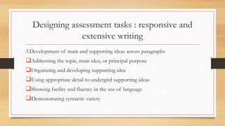 Designing assessment tasks : responsive and
extensive writing
3.Development of main and supporting ideas across paragraphs
Addressing the topic, main idea, or principal purpose
Organizing and developing supporting idea
Using appropriate detail to undergird supporting ideas
Showing facility and fluency in the use of language
Demonstrating syntactic variety
 