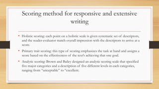 Scoring method for responsive and extensive
writing
• Holistic scoring: each point on a holistic scale is given systematic set of descriptors,
and the reader-evaluator match overall impression with the descriptors to arrive at a
score.
• Primary trait scoring: this type of scoring emphasizes the task at hand and assigns a
score based on the effectiveness of the text’s achieving that one goal.
• Analytic scoring: Brown and Bailey designed an analytic scoring scale that specified
five major categories and a description of five different levels in each categories,
ranging from “unceptable” to “excellent.
 