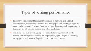 Types of writing performance
• Responsive : assessment task require learners to perform at a limited
discourse level, connecting sentence into paragraph, and creating a logically
connected sequence of two or three paragraph. Task respond to pedagogical
directives, list of criteria, outline, and other guidelines.
• Extensive : extensive writing implies successful management of all the
process and strategies of writing for all purposes, up to length of an essay,
term paper, a major research project report, or even a thesis.
 