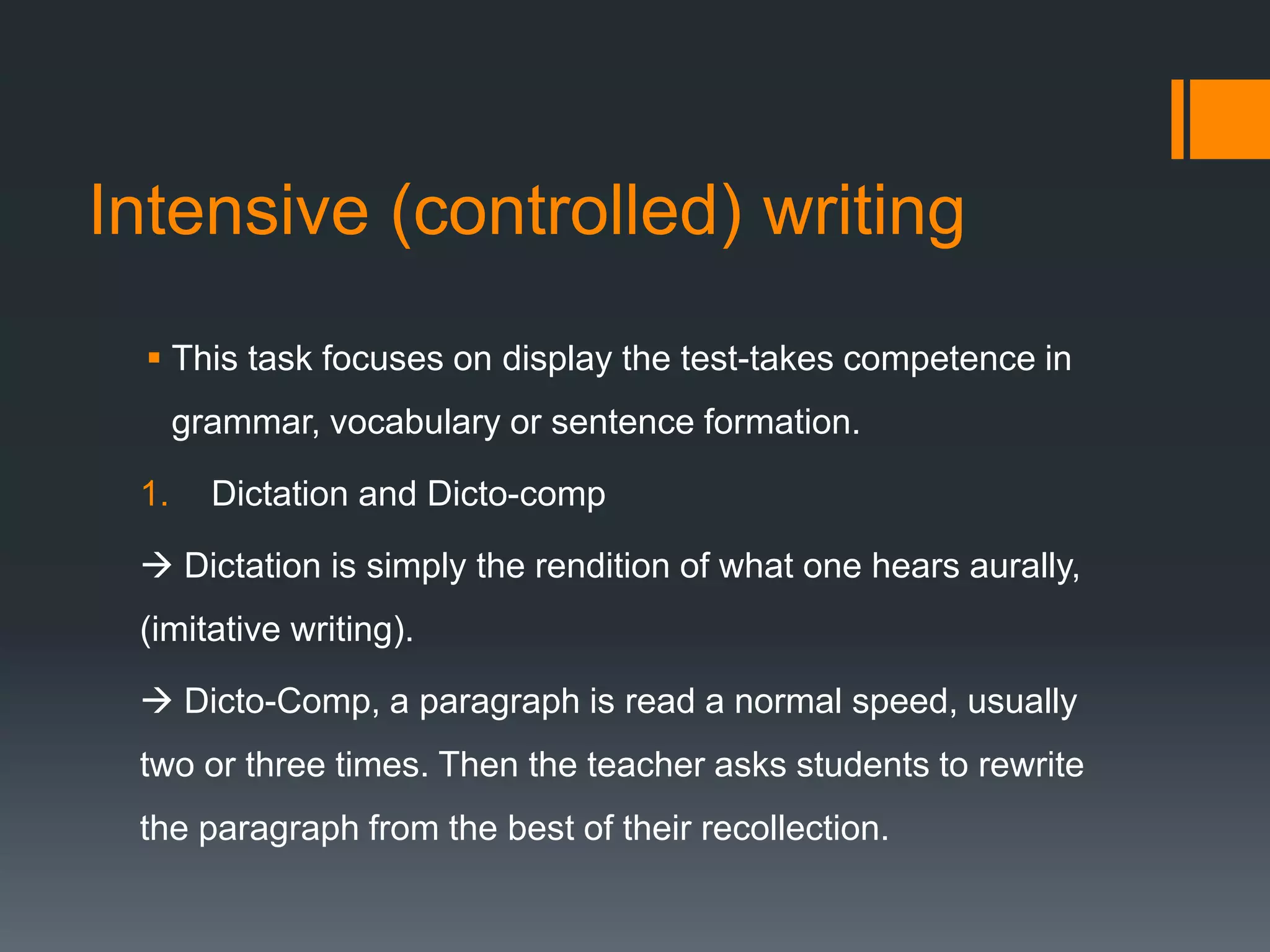 Intensive (controlled) writing
 This task focuses on display the test-takes competence in
grammar, vocabulary or sentence formation.
1. Dictation and Dicto-comp
 Dictation is simply the rendition of what one hears aurally,
(imitative writing).
 Dicto-Comp, a paragraph is read a normal speed, usually
two or three times. Then the teacher asks students to rewrite
the paragraph from the best of their recollection.
 