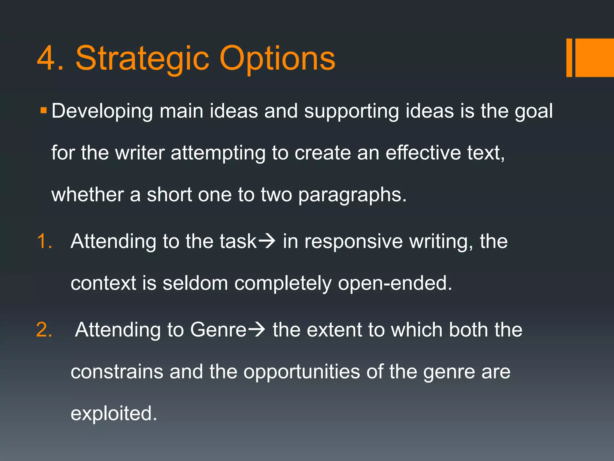 4. Strategic Options
Developing main ideas and supporting ideas is the goal
for the writer attempting to create an effective text,
whether a short one to two paragraphs.
1. Attending to the task in responsive writing, the
context is seldom completely open-ended.
2. Attending to Genre the extent to which both the
constrains and the opportunities of the genre are
exploited.
 
