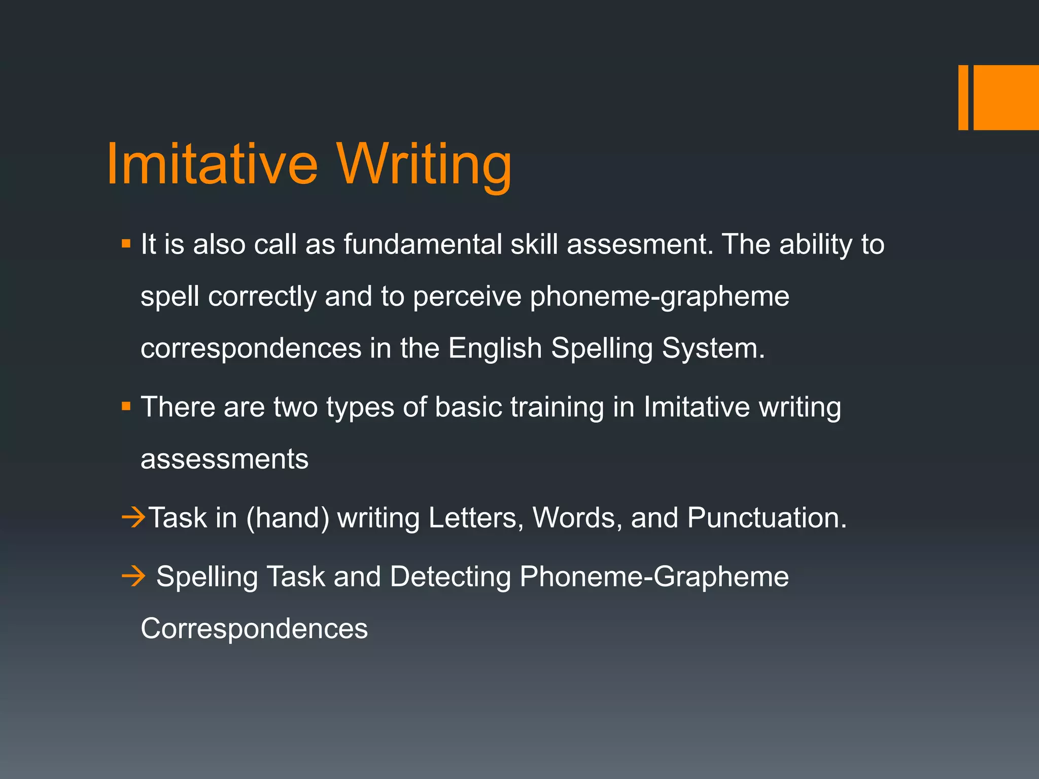 Imitative Writing
 It is also call as fundamental skill assesment. The ability to
spell correctly and to perceive phoneme-grapheme
correspondences in the English Spelling System.
 There are two types of basic training in Imitative writing
assessments
Task in (hand) writing Letters, Words, and Punctuation.
 Spelling Task and Detecting Phoneme-Grapheme
Correspondences
 