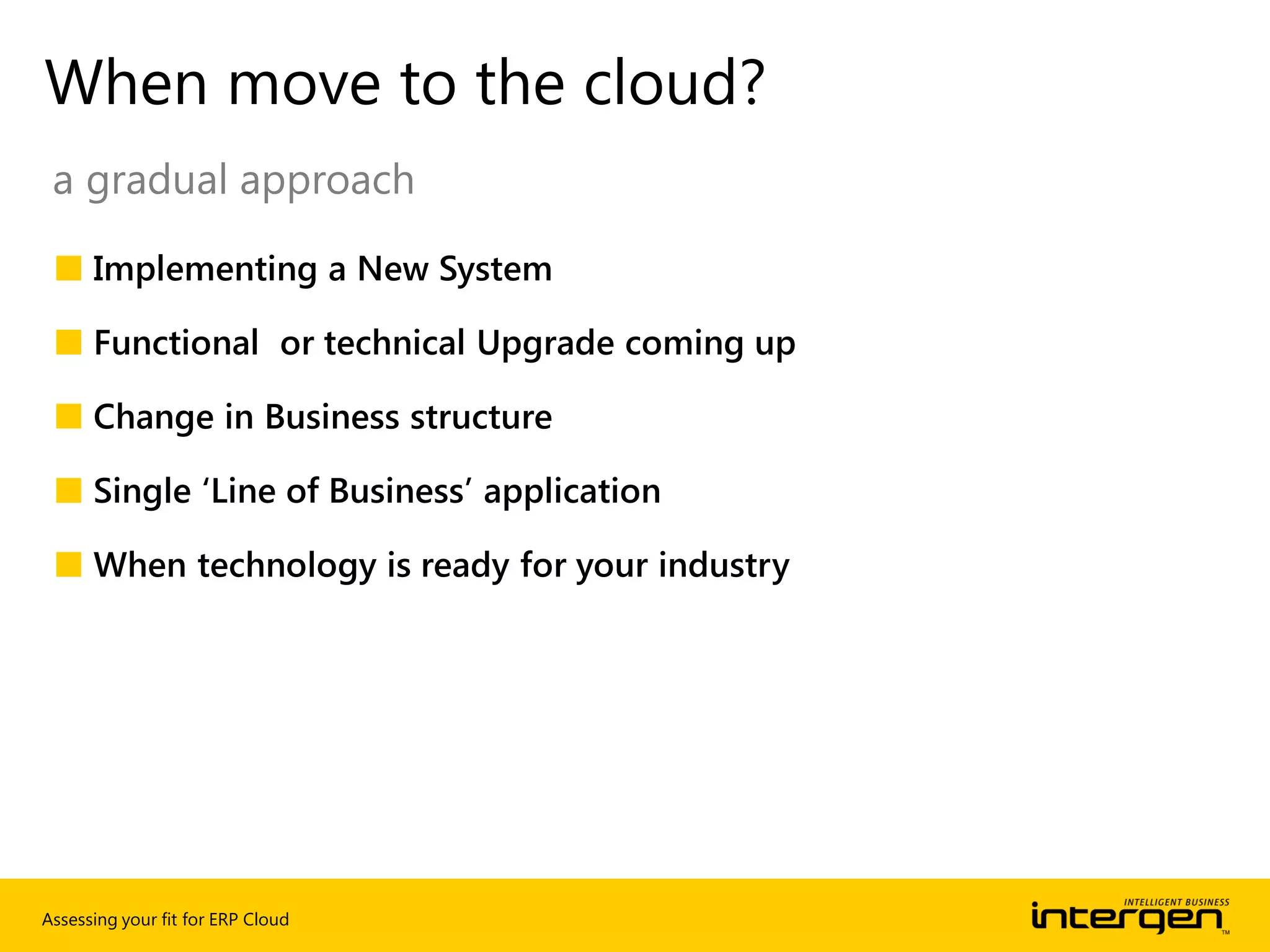 Assessing your fit for ERP Cloud
■ Implementing a New System
■ Functional or technical Upgrade coming up
■ Change in Business structure
■ Single ‘Line of Business’ application
■ When technology is ready for your industry
When move to the cloud?
a gradual approach
 