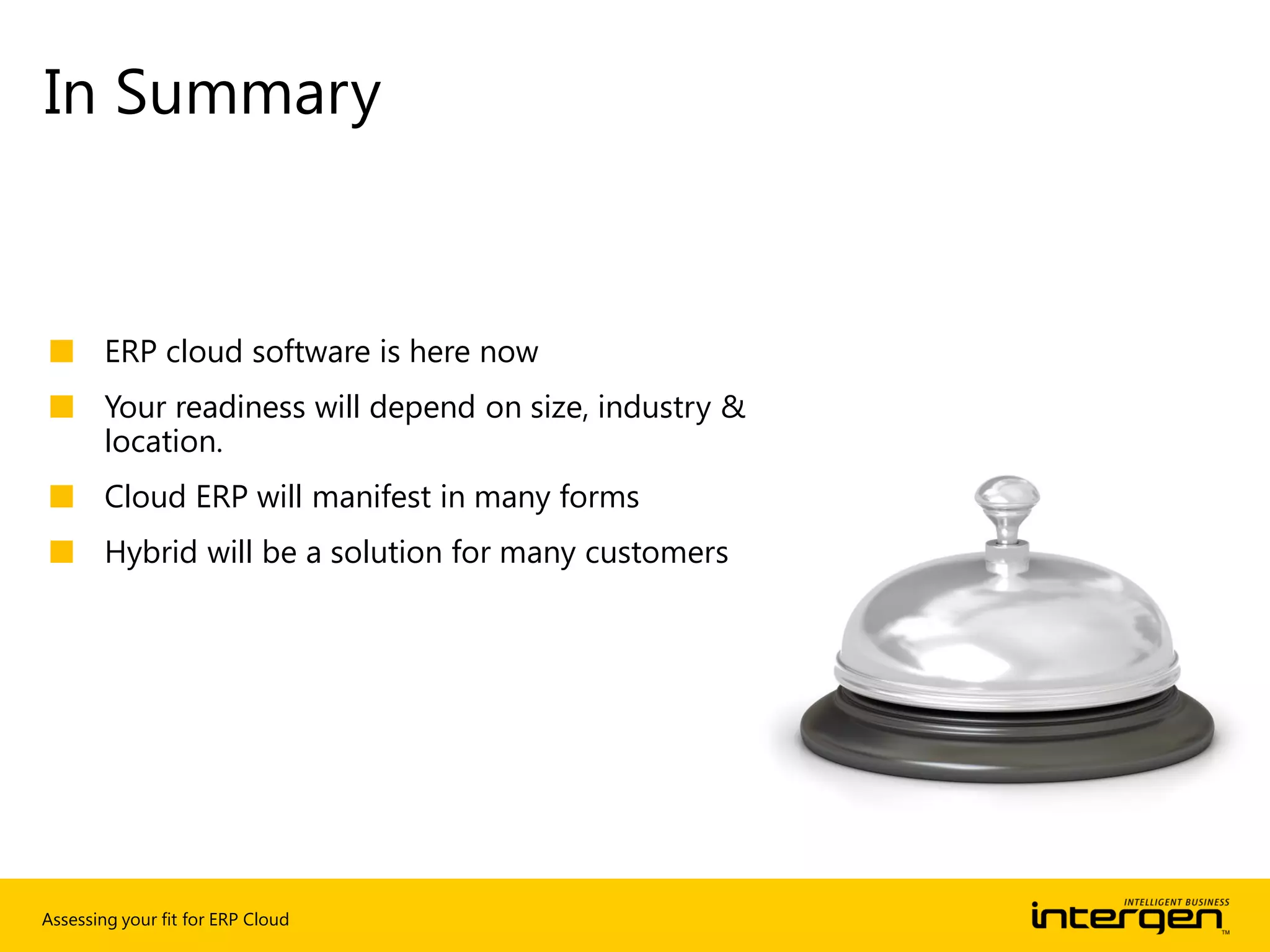 Assessing your fit for ERP Cloud
■ ERP cloud software is here now
■ Your readiness will depend on size, industry &
location.
■ Cloud ERP will manifest in many forms
■ Hybrid will be a solution for many customers
In Summary
 