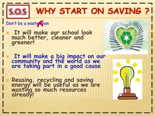  It will make our school look much better, cleaner and greener! It will make a big impact on our community and the world as we are taking part in a good cause Reusing, recycling and saving energy will be useful as we are wasting so much resources already!Don’t be a waste-man