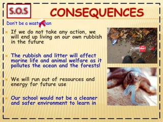 If we do not take any action, we will end up living on our own rubbish in the futureThe rubbish and litter will affect marine life and animal welfare as it pollutes the ocean and the forests!We will run out of resources and energy for future useOur school would not be a cleaner and safer environment to learn in Don’t be a waste-man