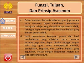 HOME
SIMPULAN
MATERI
Fungsi, Tujuan,
Dan Prinsip Asesmen
c. Dalam asesmen berbasis kelas ini, guru juga secara
terus menerus dapat melakukan pemantauan
kemajuan belajar yang dicapai setiap peserta didik,
sekaligus dapat mendiagnosis kesulitan belajar yang
dialami peserta didik.
d. Hasil pemantauan kemajuan proses dan hasil
pembelajaran yang dilakukan terus menerus
tersebut juga akan dapat dipakai sebagai umpan
balik bagi guru untuk memperbaiki metode,
pendekatan, kegiatan, dan sumber belajar yang
digunakan, sesuai dengan kebutuhan materi dan
juga kebutuhan siswa.
 