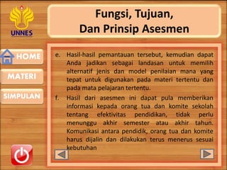 HOME
SIMPULAN
MATERI
Fungsi, Tujuan,
Dan Prinsip Asesmen
e. Hasil-hasil pemantauan tersebut, kemudian dapat
Anda jadikan sebagai landasan untuk memilih
alternatif jenis dan model penilaian mana yang
tepat untuk digunakan pada materi tertentu dan
pada mata pelajaran tertentu.
f. Hasil dari asesmen ini dapat pula memberikan
informasi kepada orang tua dan komite sekolah
tentang efektivitas pendidikan, tidak perlu
menunggu akhir semester atau akhir tahun.
Komunikasi antara pendidik, orang tua dan komite
harus dijalin dan dilakukan terus menerus sesuai
kebutuhan
 