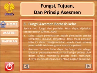 HOME
SIMPULAN
MATERI
Fungsi, Tujuan,
Dan Prinsip Asesmen
3. Fungsi Asesmen Berbasis kelas
Secara rinci fungsi dari penilaian kelas dapat dijelaskan
sebagai berikut (Diknas, 2006):
a. Kalau tujuan pembelajaran adalah pencapaian standar
kompetensi maupun kompetensi dasar, maka penilaian
kelas ini dapat menggambarkan sejauh mana seorang
peserta didik telah menguasai suatu kompetensi.
b. Asesmen berbasis kelas dapat berfungsi pula sebagai
landasan pelaksanaan evaluasi hasil belajar peserta didik
dalam rangka membantu peserta didik memahami
dirinya, membuat keputusan tentang langkah berikutnya.
 