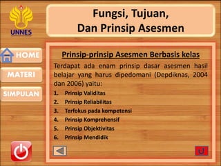 HOME
SIMPULAN
MATERI
Fungsi, Tujuan,
Dan Prinsip Asesmen
Prinsip-prinsip Asesmen Berbasis kelas
Terdapat ada enam prinsip dasar asesmen hasil
belajar yang harus dipedomani (Depdiknas, 2004
dan 2006) yaitu:
1. Prinsip Validitas
2. Prinsip Reliabilitas
3. Terfokus pada kompetensi
4. Prinsip Komprehensif
5. Prinsip Objektivitas
6. Prinsip Mendidik
 