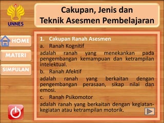 HOME
SIMPULAN
MATERI
Cakupan, Jenis dan
Teknik Asesmen Pembelajaran
1. Cakupan Ranah Asesmen
a. Ranah Kognitif
adalah ranah yang menekankan pada
pengembangan kemampuan dan ketrampilan
intelektual.
b. Ranah Afektif
adalah ranah yang berkaitan dengan
pengembangan perasaan, sikap nilai dan
emosi.
c. Ranah Psikomotor
adalah ranah yang berkaitan dengan kegiatan-
kegiatan atau ketrampilan motorik.
 