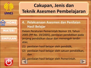 HOME
SIMPULAN
MATERI
Cakupan, Jenis dan
Teknik Asesmen Pembelajaran
4. Pelaksanaan Asesmen dan Penilaian
Hasil Belajar
Dalam Peraturan Pemerintah Nomor 19, Tahun
2005 (PP No. 19/2005), penilaian pendidikan pada
jenjang pendidikan dasar dan menengah terdiri
atas;
(1) penilaian hasil belajar oleh pendidik,
(2) penilaian hasil belajar oleh satuan pendidikan,
dan
(3) penilaian hasil belajar oleh Pemerintah.
 