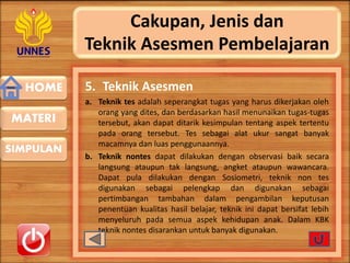 HOME
SIMPULAN
MATERI
Cakupan, Jenis dan
Teknik Asesmen Pembelajaran
5. Teknik Asesmen
a. Teknik tes adalah seperangkat tugas yang harus dikerjakan oleh
orang yang dites, dan berdasarkan hasil menunaikan tugas-tugas
tersebut, akan dapat ditarik kesimpulan tentang aspek tertentu
pada orang tersebut. Tes sebagai alat ukur sangat banyak
macamnya dan luas penggunaannya.
b. Teknik nontes dapat dilakukan dengan observasi baik secara
langsung ataupun tak langsung, angket ataupun wawancara.
Dapat pula dilakukan dengan Sosiometri, teknik non tes
digunakan sebagai pelengkap dan digunakan sebagai
pertimbangan tambahan dalam pengambilan keputusan
penentuan kualitas hasil belajar, teknik ini dapat bersifat lebih
menyeluruh pada semua aspek kehidupan anak. Dalam KBK
teknik nontes disarankan untuk banyak digunakan.
 