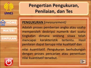 HOME
SIMPULAN
MATERI
Pengertian Pengukuran,
Penilaian, dan Tes
PENGUKURAN (measurement)
Adalah proses pemberian angka atau usaha
memperoleh deskripsi numerik dari suatu
tingkatan dimana seorang siswa telah
mencapai karakteristik tertentu. Hasil
penilaian dapat berupa nilai kualitatif dan
nilai kuantitatif. Pengukuran berhubungan
dengan proses pencarian atau penentuan
nilai kuantitatif tersebut.
 