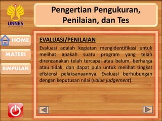 HOME
SIMPULAN
MATERI
Pengertian Pengukuran,
Penilaian, dan Tes
EVALUASI/PENILAIAN
Evaluasi adalah kegiatan mengidentifikasi untuk
melihat apakah suatu program yang telah
direncanakan telah tercapai atau belum, berharga
atau tidak, dan dapat pula untuk melihat tingkat
efisiensi pelaksanaannya. Evaluasi berhubungan
dengan keputusan nilai (value judgement).
 