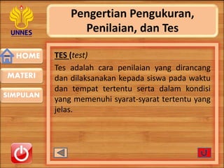 HOME
SIMPULAN
MATERI
Pengertian Pengukuran,
Penilaian, dan Tes
TES (test)
Tes adalah cara penilaian yang dirancang
dan dilaksanakan kepada siswa pada waktu
dan tempat tertentu serta dalam kondisi
yang memenuhi syarat-syarat tertentu yang
jelas.
 