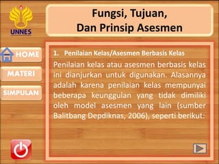 HOME
SIMPULAN
MATERI
Fungsi, Tujuan,
Dan Prinsip Asesmen
1. Penilaian Kelas/Asesmen Berbasis Kelas
Penilaian kelas atau asesmen berbasis kelas
ini dianjurkan untuk digunakan. Alasannya
adalah karena penilaian kelas mempunyai
beberapa keunggulan yang tidak dimiliki
oleh model asesmen yang lain (sumber
Balitbang Depdiknas, 2006), seperti berikut:
 