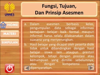 HOME
SIMPULAN
MATERI
Fungsi, Tujuan,
Dan Prinsip Asesmen
a. Dalam asesmen berbasis kelas,
pengumpulan data sebagai informasi
kemajuan belajar baik formal maupun
informal harus selalu dilaksanakan dalam
suasana yang menyenangkan.
b. Hasil belajar yang dicapai oleh peserta didik
tidak untuk dibandingkan dengan hasil
belajar siswa lain ataupun prestasi
kelompok, tetapi dengan prestasi atau
kemampuan yang dimiliki sebelumnya;
atau dengan kompetensi yang
dipersyaratkan.
 