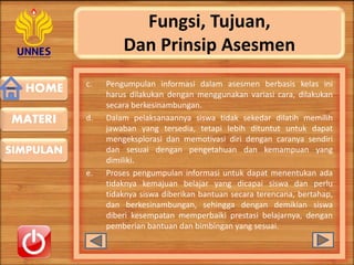 HOME
SIMPULAN
MATERI
Fungsi, Tujuan,
Dan Prinsip Asesmen
c. Pengumpulan informasi dalam asesmen berbasis kelas ini
harus dilakukan dengan menggunakan variasi cara, dilakukan
secara berkesinambungan.
d. Dalam pelaksanaannya siswa tidak sekedar dilatih memilih
jawaban yang tersedia, tetapi lebih dituntut untuk dapat
mengeksplorasi dan memotivasi diri dengan caranya sendiri
dan sesuai dengan pengetahuan dan kemampuan yang
dimiliki.
e. Proses pengumpulan informasi untuk dapat menentukan ada
tidaknya kemajuan belajar yang dicapai siswa dan perlu
tidaknya siswa diberikan bantuan secara terencana, bertahap,
dan berkesinambungan, sehingga dengan demikian siswa
diberi kesempatan memperbaiki prestasi belajarnya, dengan
pemberian bantuan dan bimbingan yang sesuai.
 