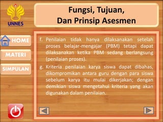 HOME
SIMPULAN
MATERI
Fungsi, Tujuan,
Dan Prinsip Asesmen
f. Penilaian tidak hanya dilaksanakan setelah
proses belajar-mengajar (PBM) tetapi dapat
dilaksanakan ketika PBM sedang berlangsung
(penilaian proses).
g. Kriteria penilaian karya siswa dapat dibahas,
dikompromikan antara guru dengan para siswa
sebelum karya itu mulai dikerjakan; dengan
demikian siswa mengetahui kriteria yang akan
digunakan dalam penilaian.
 