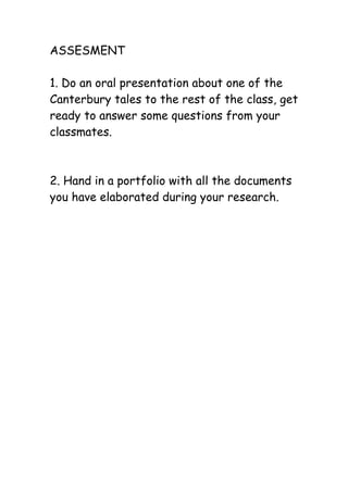 ASSESMENT

1. Do an oral presentation about one of the
Canterbury tales to the rest of the class, get
ready to answer some questions from your
classmates.



2. Hand in a portfolio with all the documents
you have elaborated during your research.
 