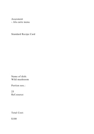 Assesment
- Ala carte menu
Standard Recipe Card
Name of dish:
Wild mushroom
Portion nos.:
25
Ref.source:
Total Cost:
$100
 