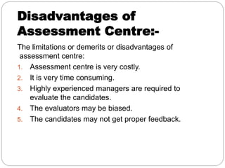 Disadvantages of
Assessment Centre:-
The limitations or demerits or disadvantages of
assessment centre:
1. Assessment centre is very costly.
2. It is very time consuming.
3. Highly experienced managers are required to
evaluate the candidates.
4. The evaluators may be biased.
5. The candidates may not get proper feedback.
 