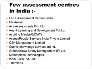 Few assessment centres
in India :-
 HRC: Assessment Centres India
 HR Anexi
 Ace Assessments Pvt. Ltd.
 Anant Learning and Development Pvt Ltd
 Aspiring Minds(AMCAT)
 AssessPeople Services India Private Limited
 C&K Management Limited
 Cognix knowledge services (p) ltd.
 Greenarrows Safety Management (P) Ltd.
 Marketplace technologies
 India Skills Pvt. Ltd
 Talentlens
 