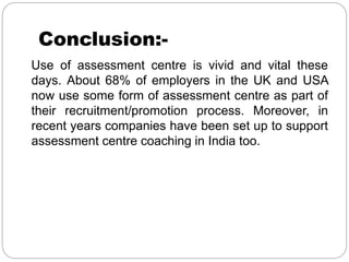 Conclusion:-
Use of assessment centre is vivid and vital these
days. About 68% of employers in the UK and USA
now use some form of assessment centre as part of
their recruitment/promotion process. Moreover, in
recent years companies have been set up to support
assessment centre coaching in India too.
 