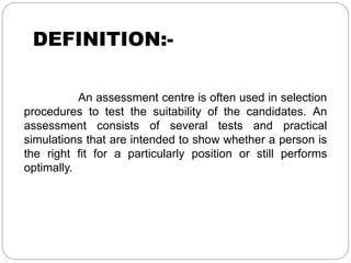 DEFINITION:-
An assessment centre is often used in selection
procedures to test the suitability of the candidates. An
assessment consists of several tests and practical
simulations that are intended to show whether a person is
the right fit for a particularly position or still performs
optimally.
 